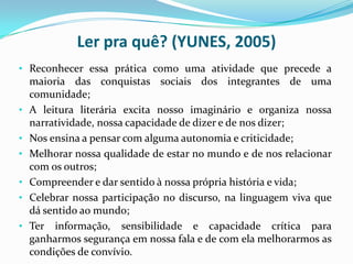 Ler pra quê? (YUNES, 2005)
• Reconhecer essa prática como uma atividade que precede a
maioria das conquistas sociais dos integrantes de uma
comunidade;
• A leitura literária excita nosso imaginário e organiza nossa
narratividade, nossa capacidade de dizer e de nos dizer;
• Nos ensina a pensar com alguma autonomia e criticidade;
• Melhorar nossa qualidade de estar no mundo e de nos relacionar
com os outros;
• Compreender e dar sentido à nossa própria história e vida;
• Celebrar nossa participação no discurso, na linguagem viva que
dá sentido ao mundo;
• Ter informação, sensibilidade e capacidade crítica para
ganharmos segurança em nossa fala e de com ela melhorarmos as
condições de convívio.
 