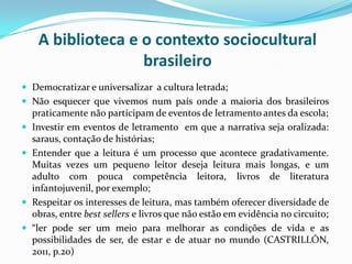 A biblioteca e o contexto sociocultural
brasileiro
 Democratizar e universalizar a cultura letrada;
 Não esquecer que vivemos num país onde a maioria dos brasileiros
praticamente não participam de eventos de letramento antes da escola;
 Investir em eventos de letramento em que a narrativa seja oralizada:
saraus, contação de histórias;
 Entender que a leitura é um processo que acontece gradativamente.
Muitas vezes um pequeno leitor deseja leitura mais longas, e um
adulto com pouca competência leitora, livros de literatura
infantojuvenil, por exemplo;
 Respeitar os interesses de leitura, mas também oferecer diversidade de
obras, entre best sellers e livros que não estão em evidência no circuito;
 “ler pode ser um meio para melhorar as condições de vida e as
possibilidades de ser, de estar e de atuar no mundo (CASTRILLÓN,
2011, p.20)
 