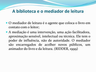 A biblioteca e o mediador de leitura
 O mediador de leitura é o agente que coloca o livro em
contato com o leitor;
 A mediação é uma intervenção, uma ação facilitadora,
aproximação sensível, intelectual ou técnica. Ele tem o
poder de influência, não de autoridade. O mediador
são encarregados de acolher novos públicos, um
animador do livro e da leitura. (RIDDER, 1999)
 
