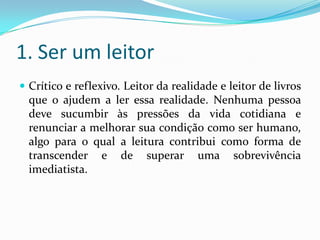 1. Ser um leitor
 Crítico e reflexivo. Leitor da realidade e leitor de livros
que o ajudem a ler essa realidade. Nenhuma pessoa
deve sucumbir às pressões da vida cotidiana e
renunciar a melhorar sua condição como ser humano,
algo para o qual a leitura contribui como forma de
transcender e de superar uma sobrevivência
imediatista.
 