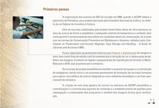 11
Primeiros passos
A organização dos acervos da EBC foi iniciada em 2006, quando a ACERP obteve o
patrocínio da Petrobras, para projeto aprovado pelo Conselho Nacional de Cultura, no âmbi-
to da Lei Federal de Incentivo à Cultura.
Com os recursos viabilizados pelo projeto foram feitas obras de infra-estrutura na
área do acervo de forma a possibilitar o adequado controle de temperatura e umidade, bem
como garantir o armazenamento das mídias em condições ideais de conservação, de acordo
com as normas de Conservação Preventiva em Bibliotecas e Arquivos, editadas pela Com-
mission on Preservation and Access: Magnetic Tape Storage and Handling – A Guide for
Libraries and Archives (1995).
Foram adquiridos equipamentos básicos para limpeza e digitalização de imagens e
sons, bem como ilhas de edição com ferramentas para correção de cor e restauração de de-
feitos nas imagens. O sistema foi ligado a equipamentos de reprodução em formato U-Matic,
Betacam e BVH, que já pertenciam à emissora.
Os recursos do projeto possibilitaram também o aumento da equipe e a contratação
de estagiários, dando início a um processo permanente de formação de recursos humanos
para operar uma política de acervo integrada ao novo ambiente tecnológico e ao fluxo ope-
racional da emissora.
A criação de uma área gestora do acervo na estrutura da ACERP possibilitou a
centralização e o controle dos suportes de conteúdo e o estabelecimento de padrões para
catalogação e preservação dos programas e também das imagens brutas para reutiliza-
ção.
 