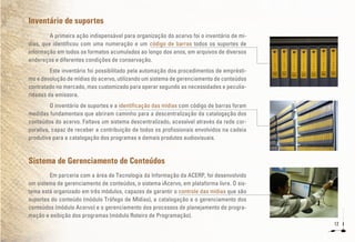 12
Inventário de suportes
A primeira ação indispensável para organização do acervo foi o inventário de mí-
dias, que identificou com uma numeração e um código de barras todos os suportes de
informação em todos os formatos acumulados ao longo dos anos, em arquivos de diversos
endereços e diferentes condições de conservação.
Este inventário foi possibilitado pela automação dos procedimentos de emprésti-
mo e devolução de mídias do acervo, utilizando um sistema de gerenciamento de conteúdos
contratado no mercado, mas customizado para operar segundo as necessidades e peculia-
ridades da emissora.
O inventário de suportes e a identificação das mídias com código de barras foram
medidas fundamentais que abriram caminho para a descentralização da catalogação dos
conteúdos do acervo. Faltava um sistema descentralizado, acessível através da rede cor-
porativa, capaz de receber a contribuição de todos os profissionais envolvidos na cadeia
produtiva para a catalogação dos programas e demais produtos audiovisuais.	
Sistema de Gerenciamento de Conteúdos
Em parceria com a área de Tecnologia da Informação da ACERP, foi desenvolvido
um sistema de gerenciamento de conteúdos, o sistema iAcervo, em plataforma livre. O sis-
tema está organizado em três módulos, capazes de garantir o controle das mídias que são
suportes do conteúdo (módulo Tráfego de Mídias), a catalogação e o gerenciamento dos
conteúdos (módulo Acervo) e o gerenciamento dos processos de planejamento de progra-
mação e exibição dos programas (módulo Roteiro de Programação).
 