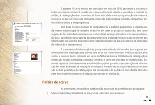 13
O sistema iAcervo entrou em operação em maio de 2010, passando a concentrar
todos processos relativos à gestão do acervo audiovisual, desde o inventário e controle de
mídias, à catalogação dos conteúdos, de foma articulada com a programação da emissora,
inclusive no que se refere aos intervalos, onde são programadas vinhetas, campanhas, co-
merciais de apoio e interprogramas.
Com base na rede mundial de computadores, o sistema possibilitou a implantação
da mesma metodologia de cadastro de acervo em todas as praças de operação, bem como
a geração dos metadados relativos ao produto final ao longo de todo o processo produtivo.
Ou seja, os próprios realizadores dos programas são responsáveis pelo cadastramento das
informações no sistema, deixando como responsabilidade da área de acervo os processos
de indexação e tagueamento.
O tratamento da informação é a parte mais delicada do trabalho dos arquivos au-
diovisuais numa instituição que produz mais de 20 horas de conteúdos finais a cada dia, sem
contar o material bruto, estimado em cerca de 50 horas diárias. O trabalho de catalogação e
indexação desses conteúdos, constitui, também, o cerne do processo de digitalização. So-
mente registros cuidadosamente estabelecidos podem garantir a recuperação da informa-
ção em todas as etapas da migração tecnológica. Por esta razão, os profissionais do acervo
são os fiéis guardiões da catalogação dos conteúdos e do padrão de metadados adotados
para este trabalho em todas as etapas do processo de produção.
Política de acervo
Há entretanto, uma política estabelecida de gestão do conteúdo que pressupõe:
•	 Manutenção integral de todos os programas realizados pela emissora;
 