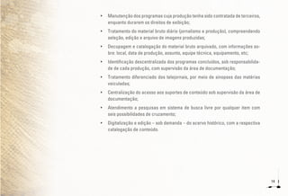 14
•	 Manutenção dos programas cuja produção tenha sido contratada de terceiros,
enquanto durarem os direitos de exibição;
•	 Tratamento do material bruto diário (jornalismo e produção), compreendendo
seleção, edição e arquivo de imagens produzidas;
•	 Decupagem e catalogação do material bruto arquivado, com informações so-
bre: local, data de produção, assunto, equipe técnica, equipamento, etc;
•	 Identificação descentralizada dos programas concluídos, sob responsabilida-
de de cada produção, com supervisão da área de documentação;
•	 Tratamento diferenciado dos telejornais, por meio de sinopses das matérias
veiculadas;
•	 Centralização do acesso aos suportes de conteúdo sob supervisão da área de
documentação;
•	 Atendimento a pesquisas em sistema de busca livre por qualquer item com
seis possibilidades de cruzamento;
•	 Digitalização e edição – sob demanda – do acervo histórico, com a respectiva
catalogação de conteúdo.
 