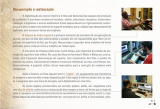 16
Recuperação e restauração
A digitalização do acervo histórico é feita sob demanda das equipes de produção
de conteúdo. O processo consiste em localizar, avaliar, selecionar, recuperar, transcrever,
catalogar e digitalizar o acervo audiovisual. Estas etapas devem ser rigorosamente cumpri-
das para que a captura do material do suporte analógico para o digital seja adequadamente
realizada, sem provocar danos aos originais.
A limpeza da mídia original é o primeiro momento do processo de recuperação do
acervo, em que as fitas são selecionadas e passam por um equipamento que retira as im-
purezas da superfície da fita, por fricção. Nessa etapa o operador deve trabalhar de forma
dedicada, pois é onde se inicia o trabalho de restauração.
O processo de limpeza pode levar muito tempo, pois depende do estado de oxi-
dação da superfície das mídias. No caso das fitas em formato U-Matic e Betacam, ocorre,
ainda, uma frequente deterioração do suporte, com rompimento das fitas e quebra de
bobinas ou caixas. O processo de limpeza é manual e individual, ou seja, uma fita por vez.
Eventualmente, é possível utilizar álcool isopropílico para a remoção de resíduos mais
resistentes.
Após a limpeza, as fitas seguem para o “ingest”, um equipamento que transforma
as imagens e sons em bits e bytes (digitalização). Este ingest é feito em tempo real, ou seja,
se o programa tem uma hora de duração, será digitalizado em uma hora.
Os sinais digitais armazenados em servidor podem, então, ser resgatados para
uma ilha de edição, onde se faz a restauração das imagens e sons, de forma que o material
volte a recuperar as características técnicas necessárias à sua veiculação, se for o caso.
Nesta etapa são efetuados procedimentos de correção de cor, brilho e luminosidade, redu-
 