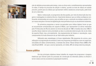 17
ção de defeitos provocados pelo tempo, como os drop-outs e centelhamentos apresentados
no vídeo. O tempo do processo de edição é relativo, quando se trata de vídeos em estado
precário, porém para os vídeos que apresentam melhor estado de conservação, pode levar
de um a dois dias.
Após a restauração, os programas são decupados, por meio da descrição das ima-
gens e catalogados no sistema iAcervo. Importante destacar que as mídias analógicas con-
tinuarão armazenadas em acervo, pois acredita-se que a evolução tecnológica poderá tra-
zer novas soluções e formas de digitalização mais perfeitas do que as atualmente existentes.
Os primeiros programas a serem recuperados para mídias digitais foram os que
se encontravam armazenados em suporte U-Matic, que representam as séries realizadas
pela TV Educativa do Rio de Janeiro no início da década de 1980 a meados dos anos 1990. A
escolha desse material como prioridade se deve à acelerada deterioração não só da mídia
de suporte (fitas), mas, principalmente dos equipamentos de limpeza e reprodução, cujos
componentes há muito deixaram de ser fabricados pela indústria.
Utilizando esta metodologia, já foram digitalizados 736 programas do acervo, para
utilização na programação da emissora, tanto nos programas jornalísticos como em especiais,
veiculados em datas comemorativas, a exemplo das séries Bossa Sempre Nova (2009) e Re-
vista Brasil (2010) – em que o acervo representa, em média, 40% do tempo total de produção.
Acesso público
Um dos principais objetivos desse trabalho de resgate dos programas e imagens
históricas que fizeram parte do processo de construção da televisão pública no Brasil é
tornar esses acervos acessíveis à população brasileira.
 
