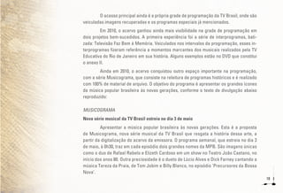18
O acesso principal ainda é a própria grade de programação da TV Brasil, onde são
veiculadas imagens recuperadas e os programas especiais já mencionados.
Em 2010, o acervo ganhou ainda mais visibilidade na grade de programação em
dois projetos bem-sucedidos. A primeira experiência foi a série de interprogramas, bati-
zada: Televisão Faz Bem à Memória. Veiculados nos intervalos da programação, esses in-
terprogramas fizeram referência a momentos marcantes dos musicais realizados pela TV
Educativa do Rio de Janeiro em sua história. Alguns exemplos estão no DVD que constitui
o anexo II.
Ainda em 2010, o acervo conquistou outro espaço importante na programação,
com a série Musicograma, que consiste na releitura de programas históricos e é realizado
com 100% de material de arquivo. O objetivo do programa é apresentar os grandes ícones
da música popular brasileira às novas gerações, conforme o texto de divulgação abaixo
reproduzido:
MUSICOGRAMA
Nova série musical da TV Brasil estreia no dia 3 de maio
Apresentar a música popular brasileira às novas gerações. Esta é a proposta
de Musicograma, nova série musical da TV Brasil que resgata a história dessa arte, a
partir da digitalização do acervo da emissora. O programa semanal, que estreia no dia 3
de maio, à 0h30, traz em cada episódio dois grandes nomes da MPB. São imagens únicas
como o duo de Rafael Rabelo e Elizeth Cardoso em um show no Teatro João Caetano, no
início dos anos 80. Outra preciosidade é o dueto de Lúcio Alves e Dick Farney cantando a
música Tereza da Praia, de Tom Jobim e Billy Blanco, no episódio ‘Precursores da Bossa
Nova’.
 