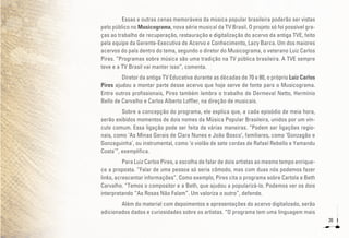 20
Essas e outras cenas memoráveis da música popular brasileira poderão ser vistas
pelo público no Musicograma, nova série musical da TV Brasil. O projeto só foi possível gra-
ças ao trabalho de recuperação, restauração e digitalização do acervo da antiga TVE, feito
pela equipe da Gerente-Executiva de Acervo e Conhecimento, Lacy Barca. Um dos maiores
acervos do país dentro do tema, segundo o diretor do Musicograma, o veterano Luiz Carlos
Pires. “Programas sobre música são uma tradição na TV pública brasileira. A TVE sempre
teve e a TV Brasil vai manter isso”, comenta.
Diretor da antiga TV Educativa durante as décadas de 70 e 80, o próprio Luiz Carlos
Pires ajudou a montar parte desse acervo que hoje serve de fonte para o Musicograma.
Entre outros profissionais, Pires também lembra o trabalho de Dermeval Netto, Hermínio
Bello de Carvalho e Carlos Alberto Loffler, na direção de musicais.
Sobre a concepção do programa, ele explica que, a cada episódio de meia hora,
serão exibidos momentos de dois nomes da Música Popular Brasileira, unidos por um vín-
culo comum. Essa ligação pode ser feita de várias maneiras. “Podem ser ligações regio-
nais, como ‘As Minas Gerais de Clara Nunes e João Bosco’, familiares, como ‘Gonzagão e
Gonzaguinha’, ou instrumental, como ‘o violão de sete cordas de Rafael Rebello e Yamandu
Costa’”, exemplifica.
Para Luiz Carlos Pires, a escolha de falar de dois artistas ao mesmo tempo enrique-
ce a proposta. “Falar de uma pessoa só seria cômodo, mas com duas nós podemos fazer
links, acrescentar informações”. Como exemplo, Pires cita o programa sobre Cartola e Beth
Carvalho. “Temos o compositor e a Beth, que ajudou a popularizá-lo. Podemos ver os dois
interpretando “As Rosas Não Falam”. Um valoriza o outro”, defende.
Além do material com depoimentos e apresentações do acervo digitalizado, serão
adicionados dados e curiosidades sobre os artistas. “O programa tem uma linguagem mais
 