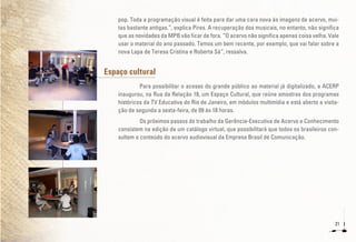 21
pop. Toda a programação visual é feita para dar uma cara nova às imagens de acervo, mui-
tas bastante antigas.”, explica Pires. A recuperação dos musicais, no entanto, não significa
que as novidades da MPB vão ficar de fora. “O acervo não significa apenas coisa velha. Vale
usar o material do ano passado. Temos um bem recente, por exemplo, que vai falar sobre a
nova Lapa de Teresa Cristina e Roberta Sá”, ressalva.
Espaço cultural
Para possibilitar o acesso do grande público ao material já digitalizado, a ACERP
inaugurou, na Rua da Relação 18, um Espaço Cultural, que reúne amostras dos programas
históricos da TV Educativa do Rio de Janeiro, em módulos multimídia e está aberto a visita-
ção de segunda a sexta-feira, de 09 às 18 horas.
Os próximos passos do trabalho da Gerência-Executiva de Acervo e Conhecimento
consistem na edição de um catálogo virtual, que possibilitará que todos os brasileiros con-
sultem o conteúdo do acervo audiovisual da Empresa Brasil de Comunicação.
 