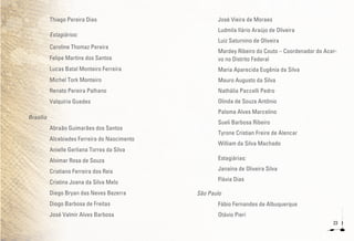 23
Thiago Pereira Dias
Estagiários:
Caroline Thomaz Pereira
Felipe Martins dos Santos
Lucas Batal Monteiro Ferreira
Michel Tork Monteiro
Renato Pereira Palhano
Valquíria Guedes
Brasília
Abraão Guimarães dos Santos
Alcebiades Ferreira do Nascimento
Anielle Gerliana Torres da Silva
Alvimar Rosa de Souza
Cristiano Ferreira dos Reis
Cristina Joana da Silva Melo
Diego Bryan das Neves Bezerra
Diogo Barbosa de Freitas
José Valmir Alves Barbosa
José Vieira de Moraes
Ludmila Ilário Araújo de Oliveira
Luiz Saturnino de Oliveira
Mardey Ribeiro do Couto – Coordenador do Acer-
vo no Distrito Federal
Maria Aparecida Eugênia da Silva
Mauro Augusto da Silva
Nathália Paccelli Pedro
Olinda de Souza Antônio
Paloma Alves Marcelino
Sueli Barbosa Ribeiro
Tyrone Cristian Freire de Alencar
William da Silva Machado
Estagiárias:
Janaína de Oliveira Silva
Flávia Dias
São Paulo
Fábio Fernandes de Albuquerque
Otávio Pieri
 