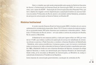 3
Este é o trabalho que está sendo empreendido pela equipe da Gerência-Executiva
de Acervo e Conhecimento da Empresa Brasil de Comunicação (EBC), há cerca de cinco
anos, com o apoio da ACERP – Associação de Comunicação Educativa Roquette-Pinto, que
tem o objetivo de resgatar e tornar disponível para a população brasileira os acervos histó-
ricos da extinta TV Educativa do Rio de Janeiro e da também extinta Radiobrás, prestadora
de serviços de comunicação ao Governo Federal, em Brasília-DF.
Histórico Institucional
A recém-nascida Empresa Brasil de Comunicação (EBC) é herdeira de um acervo
audiovisual de consideráveis proporções. Soma 173.717 horas o volume de material produzi-
do ou acumulado desde 1975 pelas empresas que constituíram a televisão pública – Radio-
brás e TV Educativa do Rio de Janeiro – em suas sedes e centros de produção em Brasília,
Rio de Janeiro e Maranhão.
A Radiobrás foi uma empresa pública, criada pelo regime militar em 1975, por meio
da Lei nº 6.301, que instituiu a política de exploração de serviço de radiodifusão de emisso-
ras oficiais e autorizou o Poder Executivo a constituir a Empresa Brasileira de Radiodifusão
- Radiobrás, entre outras providências. A empresa passou a gerir de maneira centralizada
todas as emissoras de rádio e televisão do Governo Federal brasileiro espalhadas pelo país.
Em 1988, a Radiobrás fundiu-se com a Empresa Brasileira de Notícias, sucessora da antiga
Agência Nacional, e mudou sua denominação para Empresa Brasileira de Comunicação.
Desde então, já foi vinculada ao Ministério da Comunicações, ao Ministério da Justiça e
subordinada diretamente à Presidência da República.
Como empresa de comunicação governamental, a produção de conteúdos da Ra-
 
