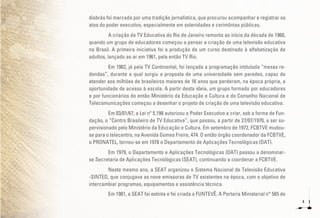 4
diobrás foi marcada por uma tradição jornalística, que procurou acompanhar e registrar os
atos do poder executivo, especialmente em solenidades e cerimônias públicas.
A criação da TV Educativa do Rio de Janeiro remonta ao início da década de 1960,
quando um grupo de educadores começou a pensar a criação de uma televisão educativa
no Brasil. A primeira iniciativa foi a produção de um curso destinado à alfabetização de
adultos, lançado ao ar em 1961, pela então TV Rio.
Em 1962, já pela TV Continental, foi lançada a programação intitulada “mesas re-
dondas”, durante a qual surgiu a proposta de uma universidade sem paredes, capaz de
atender aos milhões de brasileiros maiores de 16 anos que perderam, na época própria, a
oportunidade de acesso à escola. A partir desta ideia, um grupo formado por educadores
e por funcionários do então Ministério da Educação e Cultura e do Conselho Nacional de
Telecomunicações começou a desenhar o projeto de criação de uma televisão educativa.
Em 03/01/67, a Lei nº 5.198 autorizou o Poder Executivo a criar, sob a forma de Fun-
dação, o “Centro Brasileiro de TV Educativa”, que passou, a partir de 27/07/1970, a ser su-
pervisionado pelo Ministério da Educação e Cultura. Em setembro de 1972, FCBTVE mudou-
se para o telecentro, na Avenida Gomes Freire, 474. O então órgão coordenador da FCBTVE,
o PRONATEL, tornou-se em 1978 o Departamento de Aplicações Tecnológicas (DAT).
Em 1979, o Departamento e Aplicações Tecnológicas (DAT) passou a denominar-
se Secretaria de Aplicações Tecnológicas (SEAT), continuando a coordenar a FCBTVE.
Neste mesmo ano, a SEAT organizou o Sistema Nacional de Televisão Educativa
-SINTED, que conjugava as nove emissoras de TV existentes na época, com o objetivo de
intercambiar programas, equipamentos e assistência técnica.
Em 1981, a SEAT foi extinta e foi criada a FUNTEVÊ. A Portaria Ministerial n° 565 de
 