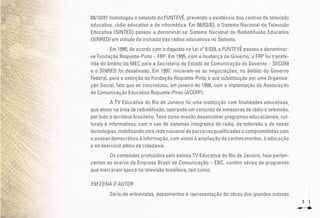 5
08/10/81 homologou o estatuto da FUNTEVÊ, prevendo a existência dos centros de televisão
educativa, rádio educativo e de informática. Em 08/03/83, o Sistema Nacional de Televisão
Educativa (SINTED) passou a denominar-se Sistema Nacional de Radiodifusão Educativa
(SINRED) em virtude da inclusão das rádios educativas no Sistema.
Em 1990, de acordo com o disposto na Lei nº 8.029, a FUNTEVÊ passou a denominar-
se Fundação Roquette-Pinto – FRP. Em 1995, com a mudança de Governo, a FRP foi transfe-
rida do âmbito do MEC para a Secretaria de Estado de Comunicação do Governo – SECOM
e o SINRED foi desativado. Em 1997, iniciaram-se as negociações, no âmbito do Governo
Federal, para a extinção da Fundação Roquette-Pinto e sua substituição por uma Organiza-
ção Social, fato que se concretizou, em janeiro de 1998, com a implantação da Associação
de Comunicação Educativa Roquette-Pinto (ACERP).
A TV Educativa do Rio de Janeiro foi uma instituição com finalidades educativas,
que atuou na área de radiodifusão, operando um conjunto de emissoras de rádio e televisão,
por todo o território brasileiro. Teve como missão desenvolver programas educacionais, cul-
turais e informativos, com o uso de sistemas integrados de rádio, de televisão e de novas
tecnologias, mobilizando uma rede nacional de parcerias qualificadas e comprometidas com
o acesso democrático à informação, com vistas à ampliação de conhecimentos, à educação
e ao exercício pleno da cidadania.
Os conteúdos produzidos pela extinta TV Educativa do Rio de Janeiro, hoje perten-
centes ao acervo da Empresa Brasil de Comunicação – EBC, contém séries de programas
que marcaram época na televisão brasileira, tais como:
EM CENA O AUTOR
Série de entrevistas, depoimentos e representação de obras dos grandes autores
 
