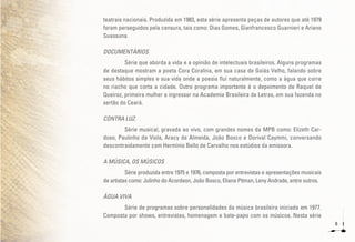 6
teatrais nacionais. Produzida em 1983, esta série apresenta peças de autores que até 1979
foram perseguidos pela censura, tais como: Dias Gomes, Gianfrancesco Guarnieri e Ariano
Suassuna.
DOCUMENTÁRIOS
Série que aborda a vida e a opinião de intelectuais brasileiros. Alguns programas
de destaque mostram a poeta Cora Coralina, em sua casa de Goiás Velho, falando sobre
seus hábitos simples e sua vida onde a poesia flui naturalmente, como a água que corre
no riacho que corta a cidade. Outro programa importante é o depoimento de Raquel de
Queiroz, primeira mulher a ingressar na Academia Brasileira de Letras, em sua fazenda no
sertão do Ceará.
CONTRA LUZ
Série musical, gravada ao vivo, com grandes nomes da MPB como: Elizeth Car-
doso, Paulinho da Viola, Aracy de Almeida, João Bosco e Dorival Caymmi, conversando
descontraidamente com Hermínio Bello de Carvalho nos estúdios da emissora.
A MÚSICA, OS MÚSICOS
Série produzida entre 1975 e 1976, composta por entrevistas e apresentações musicais
de artistas como: Julinho do Acordeon, João Bosco, Eliana Pitman, Leny Andrade, entre outros.
ÁGUA VIVA
Série de programas sobre personalidades da música brasileira iniciada em 1977.
Composta por shows, entrevistas, homenagem e bate-papo com os músicos. Nesta série
 