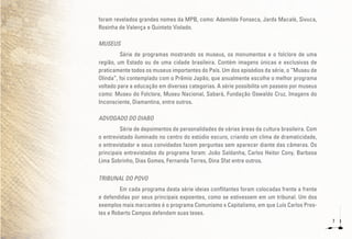 7
foram revelados grandes nomes da MPB, como: Ademilde Fonseca, Jards Macalé, Sivuca,
Rosinha de Valença e Quinteto Violado.
MUSEUS
Série de programas mostrando os museus, os monumentos e o folclore de uma
região, um Estado ou de uma cidade brasileira. Contém imagens únicas e exclusivas de
praticamente todos os museus importantes do País. Um dos episódios da série, o “Museu de
Olinda”, foi contemplado com o Prêmio Japão, que anualmente escolhe o melhor programa
voltado para a educação em diversas categorias. A série possibilita um passeio por museus
como: Museu do Folclore, Museu Nacional, Sabará, Fundação Oswaldo Cruz, Imagens do
Inconsciente, Diamantina, entre outros.
ADVOGADO DO DIABO
Série de depoimentos de personalidades de várias áreas da cultura brasileira. Com
o entrevistado iluminado no centro do estúdio escuro, criando um clima de dramaticidade,
o entrevistador e seus convidados fazem perguntas sem aparecer diante das câmeras. Os
principais entrevistados do programa foram: João Saldanha, Carlos Heitor Cony, Barbosa
Lima Sobrinho, Dias Gomes, Fernanda Torres, Dina Sfat entre outros.
TRIBUNAL DO POVO
Em cada programa desta série ideias conflitantes foram colocadas frente a frente
e defendidas por seus principais expoentes, como se estivessem em um tribunal. Um dos
exemplos mais marcantes é o programa Comunismo x Capitalismo, em que Luís Carlos Pres-
tes e Roberto Campos defendem suas teses.
 