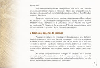 8
54 MINUTOS
Série de entrevistas iniciada em 1988 e produzida até o ano de 1993. Teve como
principal característica a realização de entrevistas e debates sobre temas polêmicos e atu-
ais. Alguns entrevistados: Paulo Freire, Roberto Campos, Leandro Konder, Daniel Filho, Zue-
nir Ventura, Zélia Gattai.
Todos esses programas e imagens fazem parte do acervo da atual Empresa Brasil
de Comunicação – EBC, produto da fusão dos patrimônios da Empresa Brasileira de Radio-
difusão (Radiobrás) e da Associação de Comunicação Educativa Roquette Pinto (ACERP)
que coordenava a TV Educativa do Rio de Janeiro. A TV Brasil é uma sociedade de econo-
mia mista, pertence à EBC, tendo a ACERP como empresa associada.
O desafio dos suportes de conteúdo
A evolução tecnológica dos meios de produção audiovisual ao longo da história
da televisão resultou na utilização de diferentes suportes para a realização de programas.
A televisão brasileira nasceu ao vivo, nos anos 1950, e é bom lembrar que os programas
veiculados se resumiam a espetáculos encenados em frente às câmeras. O meio televisão
era considerado efêmero, o que eliminava a hipótese de gravação e manutenção dos pro-
gramas exibidos. Não havia a preocupação em preservar aquelas imagens e sons para o
futuro.
Aos poucos, o telejornalismo trouxe as imagens das ruas para a tela da televisão,
em rolos de película, filmados com câmeras de 16 mm que eram usadas na reportagem diá-
ria. As latas de filmes deram origem aos arquivos, verdadeiros depósitos de latas com rolos
de filme, em geral armazenados em condições inadequadas.
 