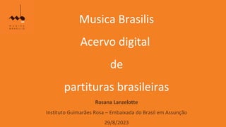 Musica Brasilis
Acervo digital
de
partituras brasileiras
Rosana Lanzelotte
Instituto Guimarães Rosa – Embaixada do Brasil em Assunção
29/8/2023
 