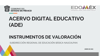 ACERVO DIGITAL EDUCATIVO
(ADE)
INSTRUMENTOS DE VALORACIÓN
SUBDIRECCIÓN REGIONAL DE EDUCACIÓN BÁSICA NAUCALPAN
ENERO DE 2023
 