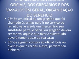 III-DIREITOS E DEVERESDOS OFICIAIS, DOS GREGÁRIOS E DOS VASSALOS EM GERAL, ORGANIZAÇÃO DO BENEFICIO26ª-Se um oficial ou um gregário que foi chamado às armas para ir no serviço do rei, não vai e assola um mercenário seu substituto parte, o oficial ou gregário deverá ser morto, aquele que tiver o substituído deverá tomar posse da sua casa;35ª-Se alguém compra ao oficial, bois ou ovelhas que o rei deu a este, perderá seu dinheiro...