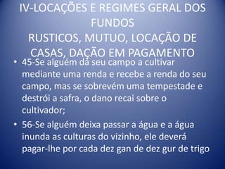 IV-LOCAÇÕES E REGIMES GERAL DOS FUNDOS RUSTICOS, MUTUO, LOCAÇÃO DE CASAS, DAÇÃO EM PAGAMENTO45-Se alguém dá seu campo a cultivar mediante uma renda e recebe a renda do seu campo, mas se sobrevém uma tempestade e destrói a safra, o dano recai sobre o cultivador;56-Se alguém deixa passar a água e a água inunda as culturas do vizinho, ele deverá pagar-lhe por cada dez gan de dez gur de trigo