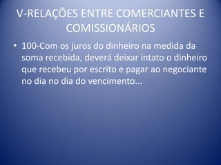 V-RELAÇÕES ENTRE COMERCIANTES E COMISSIONÁRIOS100-Com os juros do dinheiro na medida da soma recebida, deverá deixar intato o dinheiro que recebeu por escrito e pagar ao negociante no dia no dia do vencimento...