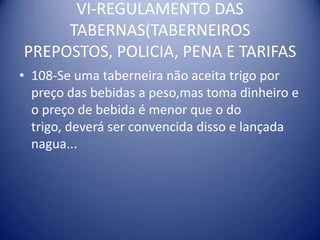 VI-REGULAMENTO DAS TABERNAS(TABERNEIROS PREPOSTOS, POLICIA, PENA E TARIFAS108-Se uma taberneira não aceita trigo por preço das bebidas a peso,mas toma dinheiro e o preço de bebida é menor que o do trigo, deverá ser convencida disso e lançada nagua...