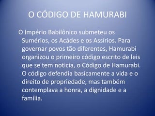 O CÓDIGO DE HAMURABIO Império Babilônico submeteu os Sumérios, os Acádes e os Assírios. Para governar povos tão diferentes, Hamurabi organizou o primeiro código escrito de leis que se tem noticia, o Código de Hamurabi. O código defendia basicamente a vida e o direito de propriedade, mas também contemplava a honra, a dignidade e a família.                                                       