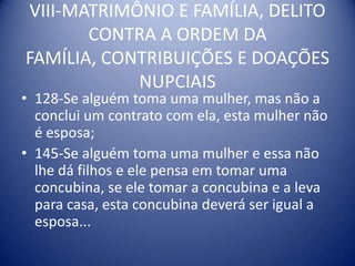 VIII-MATRIMÔNIO E FAMÍLIA, DELITO CONTRA A ORDEM DA FAMÍLIA, CONTRIBUIÇÕES E DOAÇÕES NUPCIAIS128-Se alguém toma uma mulher, mas não a conclui um contrato com ela, esta mulher não é esposa;145-Se alguém toma uma mulher e essa não lhe dá filhos e ele pensa em tomar uma concubina, se ele tomar a concubina e a leva para casa, esta concubina deverá ser igual a esposa...