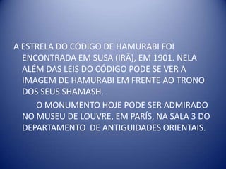 A ESTRELA DO CÓDIGO DE HAMURABI FOI ENCONTRADA EM SUSA (IRÃ), EM 1901. NELA ALÉM DAS LEIS DO CÓDIGO PODE SE VER A IMAGEM DE HAMURABI EM FRENTE AO TRONO DOS SEUS SHAMASH.	O MONUMENTO HOJE PODE SER ADMIRADO NO MUSEU DE LOUVRE, EM PARÍS, NA SALA 3 DO DEPARTAMENTO  DE ANTIGUIDADES ORIENTAIS.