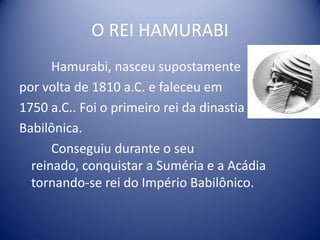O REI HAMURABI		Hamurabi, nasceu supostamentepor volta de 1810 a.C. e faleceu em 1750 a.C.. Foi o primeiro rei da dinastiaBabilônica.		Conseguiu durante o seu reinado, conquistar a Suméria e a Acádia tornando-se rei do Império Babilônico. 
