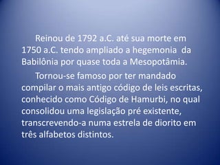 		Reinou de 1792 a.C. até sua morte em 1750 a.C. tendo ampliado a hegemonia  da Babilônia por quase toda a Mesopotâmia.	Tornou-se famoso por ter mandado compilar o mais antigo código de leis escritas, conhecido como Código de Hamurbi, no qual  consolidou uma legislação pré existente, transcrevendo-a numa estrela de diorito em três alfabetos distintos.