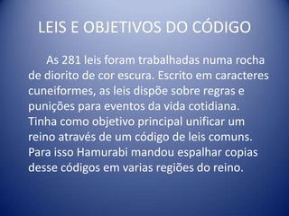 LEIS E OBJETIVOS DO CÓDIGO		As 281 leis foram trabalhadas numa rocha de diorito de cor escura. Escrito em caracteres cuneiformes, as leis dispõe sobre regras e punições para eventos da vida cotidiana. Tinha como objetivo principal unificar um reino através de um código de leis comuns. Para isso Hamurabi mandou espalhar copias desse códigos em varias regiões do reino.