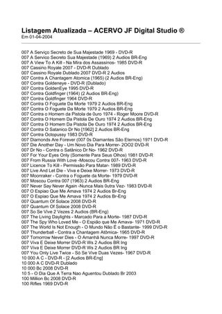 Listagem Atualizada – ACERVO JF Digital Studio ®
Em 01-04-2004


007 A Serviço Secreto de Sua Majestade 1969 - DVD-R
007 A Servico Secreto Sua Majestade (1969) 2 Audios BR-Eng
007 A View To A Kill - Na Mira dos Assassinos- 1985 DVD-R
007 Cassino Royale 2007 - DVD-R Dublado
007 Cassino Royale Dublado 2007 DVD-R 2 Audios
007 Contra A Chantagem Atomica (1965) (2 Audios BR-Eng)
007 Contra Goldeneye - DVD-R (Dublado)
007 Contra GoldenEye 1995 DVD-R
007 Contra Goldfinger (1964) (2 Audios BR-Eng)
007 Contra Goldfinger 1964 DVD-R
007 Contra O Foguete Da Morte 1979 2 Audios BR-Eng
007 Contra O Foguete Da Morte 1979 2 Audios BR-Eng
007 Contra o Homem da Pistola de 0uro 1974 - Roger Moore DVD-R
007 Contra O Homem Da Pistola De Ouro 1974 2 Audios BR-Eng
007 Contra O Homem Da Pistola De Ouro 1974 2 Audios BR-Eng
007 Contra O Satanico Dr No [1962] 2 Audios BR-Eng
007 Contra Octopussy 1983 DVD-R
007 Diamonds Are Forever (007 0s Diamantes São Eternos) 1971 DVD-R
007 Die Another Day - Um Novo Dia Para Morrer- 2OO2 DVD-R
007 Dr No - Contra o Satânico Dr No- 1962 DVD-R
007 For Your Eyes Only (Somente Para Seus Olhos) 1981 DVD-R
007 From Russia With Love -Moscou Contra 007- 1963 DVD-R
007 Licence To Kill - Permissão Para Matar- 1989 DVD-R
007 Live And Let Die - Viva e Deixe Morrer- 1973 DVD-R
007 Moonraker - Contra o Foguete da Morte- 1979 DVD-R
007 Moscou Contra 007 (1963) 2 Audios BR-Eng
007 Never Say Never Again -Nunca Mais 0utra Vez- 1983 DVD-R
007 O Espiao Que Me Amava 1974 2 Audios Br-Eng
007 O Espiao Que Me Amava 1974 2 Audios Br-Eng
007 Quantum Of Solace 2008 DVD-R
007 Quantum Of Solace 2008 DVD-R
007 So Se Vive 2 Vezes 2 Audios (BR-Eng)
007 The Living Daylights - Marcado Para a Morte- 1987 DVD-R
007 The Spy Who Loved Me - O Espião que Me Amava- 1971 DVD-R
007 The World Is Not Enough - O Mundo Não É o Bastante- 1999 DVD-R
007 Thunderball - Contra a Chantagem Atômica- 1965 DVD-R
007 Tomorrow Never Dies - O Amanhã Nunca Morre- 1997 DVD-R
007 Viva E Deixe Morrer DVD-R Ws 2 Audios BR Ing
007 Viva E Deixe Morrer DVD-R Ws 2 Audios BR Ing
007 You Only Live Twice - Só Se Vive Duas Vezes- 1967 DVD-R
10 000 A C - DVD-R - [2 Audios BR-Eng]
10 000 A C DVD-R Dublado
10 000 Bc 2008 DVD-R
10 5 - O Dia Que A Terra Nao Aguentou Dublado Br 2003
100 Million Bc 2008 DVD-R
100 Rifles 1969 DVD-R
 