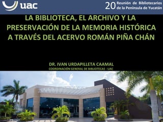 Reunión de Bibliotecarios
de la Península de Yucatán20
LA BIBLIOTECA, EL ARCHIVO Y LA
PRESERVACIÓN DE LA MEMORIA HISTÓRICA
A TRAVÉS DEL ACERVO ROMÁN PIÑA CHÁN
DR. IVAN URDAPILLETA CAAMAL
COORDINACIÓN GENERAL DE BIBLIOTECAS - UAC
 