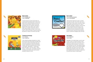 80 81
Pato! Coelho!
Autor(a): Amy Krouse Rosenthal
Imagens: Tom Lichtenheld
“Você está maluco? É óbvio que é um pato”. “Que nada.
Com certeza é um coelho”. No livro Pato! Coelho!, autor e
ilustrador fazem um jogo cativante, no qual texto e imagem
geram suspense e graça do princípio ao fim. O leitor se
surpreende a cada página, e experimenta o prazer da ilusão
de ótica e da dúvida. Afinal, quem disse que as coisas
no mundo só podem ser vistas sob um ângulo? E quem
não questiona, ao menos um pouquinho, suas certezas?
Os leitores encontram, nessa obra, uma forma original de
vivenciar o casamento das linguagens verbal e não verbal.
Abracadabra
Autor(a): Simone Goh
Imagens: Gaiola
Abracadabra! Com tal palavra mágica, a autora faz surgir
aos olhos, à mente e ao coração das crianças um modo
sensível de olhar/pensar/sentir os livros. Afinal, como ela
mesma ensina, “todo livro tem alma” e “pra dar vida ao
livro, basta folheá-lo com calma”. Nessa viagem de reflexão
sobre a literatura, a leitura e os livros, os leitores aprendem
que são magos, e que cada livro é único. Assim, a obra,
adequada para principiantes, convida o leitor a perceber
que a variedade dos livros e dos sentidos é o “que faz do ler
uma aventura que conquista o coração da gente”.
Beijo de bicho
Autor(a): Rosângela Lima
Imagens: Anielizabeth
Como será o beijo de um jacaré? E de uma girafa, com
aquele pescoção? Na obra Beijo de bicho, o leitor encontra
poemas curtos e lindamente ilustrados, que brincam com
o beijo dos animais, grandes e miúdos. Os versos, além
de explorarem rimas ricas e permitirem a exploração de
diferentes efeitos sonoros, instigam o leitor a ampliar e
debater o que “se aprende” nos poeminhas. Afinal, ao
saber que “Beijo de dragão é uma graça / veja só: sai até
fumaça!”, quem não fica tentado a conversar mais sobre um
beijo desses ou a imaginar uma historinha a partir dele?
A história da tartaruga
Autor(a): Lêdo Ivo
Imagens: Isabel Paiva
A obra A história da tartaruga é exatamente isto: a história
desse animal que, tendo uma vida longa, tem também muita
coisa a ensinar. E quando um poeta resolve contar o dia a
dia desse ser impressionante, os leitores ficam deleitados e
começam a refletir sobre sua própria vida. Assim, ao lermos:
“Uma tartaruga / sabe envelhecer: / É cheia de rugas /
desde a tenra infância”. “Ela é como o tempo, / cheia de
verrugas, / o tempo que imita / uma tartaruga”, não apenas
nos deliciamos com os efeitos sonoros, mas nos sentimos
estimulados a filosofar com o autor.
 