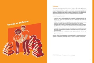11
Professor,
Apresentamos, nesta publicação, os livros que, para o período de 2013 a 2015, o MEC está dis-
tribuindo às escolas públicas, com o objetivo de complementar os recursos didáticos disponíveis
em sala de aula para os três primeiros anos do Ensino Fundamental. A publicação expõe algumas
reflexões que podem auxiliar cada docente a planejar seu cotidiano com a ajuda desses recursos
didáticos disponíveis em sala de aula para os três primeiros anos do Ensino Fundamental.
Nesta publicação, você encontrará:
•	 Comentários sobre a (re)organização do Ensino Fundamental e o papel estratégico dos três
primeiros anos, não por acaso denominados como “anos da alfabetização” pelo Conselho Na-
cional de Educação1
;
•	 Reflexões sobre a importância da utilização de diferentes recursos didáticos no ciclo de alfabe-
tização, com destaque à importância dos tipos de livros distribuídos neste Programa;
•	 Informações sobre os acervos e as contribuições que trazem tanto para o processo de letramen-
to e alfabetização do aluno, quanto para um primeiro acesso às principais áreas do conheci-
mento escolar;
•	 Informações sobre os critérios adotados para a escolha das obras, com reflexões sobre os tipos
de livros que compõem os acervos, as temáticas contempladas e os princípios adotados para a
escolha dos acervos;
•	 As sinopses que descrevem e comentam brevemente cada livro, conversando tanto com você
quanto com o seu aluno.
Esperamos que esse conjunto de materiais enriqueça as situações de ensino, auxiliando todos os
professores no planejamento das situações didáticas, e mobilize os estudantes a novas leituras.
1.  Resolução nº 3 do Conselho Nacional de Educação de 3 de agosto de 2010.
Recado ao professor
 