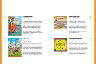 132 133
Alberto: do sonho ao voo
Autor(a): José Roberto Luchetti
Iustrador(a): Angelo Abu
O livro Alberto: do sonho ao voo narra a trajetória do
mais importante aviador brasileiro – Santos Dumont –,
descrevendo seus sonhos de menino, a viagem a Paris,
suas invenções e o voo histórico com o 14-Bis. Na obra, o
leitor encontra, ainda, um caderno biográfico, com fotos e
informações complementares, e uma linha do tempo, na
qual se traça um paralelo entre a vida de Santos Dumont, o
surgimento de diferentes inovações artísticas e tecnológicas,
e aspectos importantes da história do Brasil e do mundo,
entre as décadas de 1870 e 1930.
Histórias encantadas africanas
Autor(a): Ingrid Biesemeyer Bellinghausen
Imagens: Ingrid Biesemeyer Bellinghausen
De onde vêm as histórias? Como o mundo foi criado? Por
que as pessoas têm cor de pele diferente? Por que os baobás
parecem estar de ponta-cabeça? Para todas essas perguntas,
o livro Histórias encantadas africanas encontra respostas,
coletadas em lendas vindas da Costa do Marfim e dos povos
Ashanti. Ilustradas com belas imagens que remetem aos
grafismos africanos, essas histórias ampliam o repertório
cultural dos alunos, difundindo aspectos pouco conhecidos
das tradições e visões de mundo dos povos africanos.
Passarinhos e gaviões
Autor(a): Chico Alencar
Ilustração: Fê
O livro Passarinhos e gaviões conta a história de Caturama, um
país de passarinhos, onde todos viviam bem até que os gaviões
decidiram submeter todos às suas imposições. Inicialmente,
a maioria acatou esse domínio porque os gaviões criaram
um exército de periquitos que vigiava o comportamento de
todos. Alguns chegaram a acreditar que esse domínio era
natural. Porém, um grupo de passarinhos corajosos enfrentou
o autoritarismo dos gaviões e, mesmo correndo o risco de ter
suas asas cortadas, descobriu o “segredo” dos opressores e
conseguiu derrotá-los. A partir dessa experiência, os passarinhos
decidiram elaborar uma Constituição.
A pipa e a flor
Autor(a): Rubem Alves
Imagens: Maurício Souza
O livro A pipa e a flor retrata poeticamente a história de
amor entre uma pipa e uma flor. Primeiro, o autor descreve
a “natureza” da pipa, para, em seguida, narrar o encontro
entre ela e a flor, como também os desafios de manter uma
relação afetiva entre sujeitos com trajetórias tão diferentes.
O livro possibilita boas discussões em grupo, ao propor três
possibilidades de desfecho, cabendo a escolha ao leitor.
Valoriza, assim, o respeito pelas diferenças e pelas escolhas
que os indivíduos fazem para si, desconstruindo a noção de
amor como um sentimento que também encerra dominação.
 