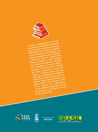 As Obras Complementares são livros
adquiridos pelo Ministério de Educação
com o propósito de auxiliar no processo
alfabetização das crianças, na perspec-
tiva do letramento e da ampliação cul-
tural, contemplando temáticas relativas
a diferentes áreas do conhecimento:
Ciências Humanas e Temas Transver-
sais; Ciências da Natureza e Matemá-
tica; Linguagens. O principal objetivo,
portanto, é favorecer boas condições
de ensino, propiciando o acesso das
crianças a materiais escritos de quali-
dade, que as aproximem das esferas da
literatura, da ciência e da arte. Esta pu-
blicação expõe algumas reflexões que
podem auxiliar cada docente a plane-
jar seu cotidiano com a ajuda desses
recursos didáticos disponíveis em sala
de aula para os três primeiros anos do
Ensino Fundamental.
 