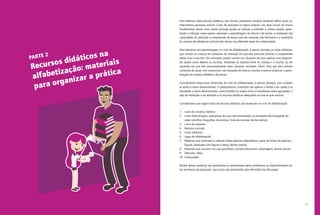 17
Para falarmos sobre recursos didáticos, sem dúvida, precisamos começar tentando definir quais co-
nhecimentos queremos ensinar. Como foi discutido no tópico anterior, nos anos iniciais do Ensino
Fundamental, temos como tarefa principal ajudar as crianças a entender a cultura escolar, apren-
dendo a interagir nesse espaço, promover a aprendizagem da leitura e da escrita, a ampliação das
capacidades de produção e compreensão de textos orais em situações não familiares e a ampliação
do universo de referências culturais dos alunos nas diferentes áreas do conhecimento.
Para favorecer tais aprendizagens no ciclo de alfabetização, é preciso planejar as ações didáticas,
que insiram as crianças em processos de interação em que elas precisam produzir e compreender
textos orais e escritos. Tais processos podem ocorrer em situações em que sujeitos mais experien-
tes atuam como ledores ou escribas, mediando as relações entre as crianças e a escrita, ou em
situações em que elas autonomamente leem, escutam, escrevem, falam. Para que elas tenham
condições de atuar, com autonomia, nas situações de leitura e escrita, é preciso propiciar a apren-
dizagem do sistema alfabético de escrita.
Considerando todas essas dimensões do ciclo de alfabetização, é preciso planejar, com cuidado,
as ações a serem desenvolvidas. O planejamento contempla não apenas o tempo a ser usado e as
atividades a serem desenvolvidas, como também os modos como os estudantes serão agrupados, o
tipo de mediação a ser adotado e os recursos didáticos adequados ao que se quer ensinar.
Consideramos que alguns tipos de recursos didáticos são essenciais no ciclo de alfabetização:
1.	 Livros do universo literário;
2.	 Livros diversificados, exemplares dos que são encontrados na sociedade (de divulgação do
saber científico; biografias, dicionários, livros de receitas, dentre outros);
3.	 Livros de palavras;
4.	 Revistas e jornais;
5.	 Livros didáticos;
6.	 Jogos de alfabetização;
7.	 Materiais que estimulem a reflexão sobre palavras (abecedários, pares de fichas de palavras/
figuras, envelopes com figuras e letras, dentre outros);
8.	 Materiais que circulam nas ruas (panfletos, cartazes educativos, embalagens, dentre outros);
9.	 Televisão, rádio;
10.	 Computador.
Muitos desses materiais são produzidos ou selecionados pelos professores ou disponibilizados pe-
las secretarias de educação, mas outros são distribuídos pelo Ministério da Educação.
PARTE 2
Recursos didáticos na
alfabetização: materiais
para organizar a prática
 