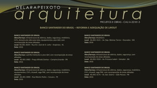 a r q u i t e t u r a
D E L A R A P E I X O T O
PROJETOS E OBRAS - CAU A-22181-3
BANCO SANTANDER DO BRASIL
Obra/Serviço: Infraestrutura de elétrica, dados, segurança, mobiliário,
CVI’s, divisória de vidro piso-teto, equipamentos, piso tátil, com
recomposição de áreas afetadas.
Local: AG.001-3029 – Rua Est. José de O. Leite – Arapiraca - AL
Data: 2016
BANCO SANTANDER DO BRASIL
Obra/Serviço: Ladrilho hidráulico e piso tátil, com recomposição de áreas
afetadas.
Local: AG.001-3082 – Praça Alfredo Dantas – Campina Grande - PB
Data: 2016
BANCO SANTANDER DO BRASIL – REFORMA E ADEQUAÇÃO DE LAYOUT
BANCO SANTANDER DO BRASIL
Obra/Serviço: Infraestrutura de elétrica, dados, segurança, mobiliário,
equipamentos, CVI’s, drywall, vaga PNE, com recomposição de áreas
afetadas.
Local: AG.001-3090 – Rua Mestre Pedro – Caruaru - PE
Data: 2016
BANCO SANTANDER DO BRASIL
Obra/Serviço: Mobiliário
Local: AG.001-3121 – Av. Dep. Weimar Torres – Dourados - MS
Data: 2016
BANCO SANTANDER DO BRASIL
Obra/Serviço: Infraestrutura de elétrica, dados, segurança, com
recomposição de áreas afetadas.
Local: AG.001-3324 – Av. Princesa Isabel – Salvador - BA
Data: 2016
BANCO SANTANDER DO BRASIL
Obra/Serviço: Infraestrutura de elétrica, dados, segurança, mobiliário,
CVI’s, drywall, vaga PNE, com recomposição de áreas afetadas.
Local: AG.001-3175 – Av. Gal. Osório – João Pessoa - PB
Data: 2016
 
