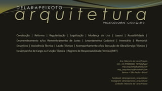 a r q u i t e t u r a
D E L A R A P E I X O T O
PROJETOS E OBRAS - CAU A-22181-3
Construção | Reforma | Regularização | Legalização | Mudança de Uso | Layout | Acessibilidade |
Desmembramento e/ou Remembramento de Lotes | Levantamento Cadastral | Inventário | Memorial
Descritivo | Assistência Técnica | Laudo Técnico | Acompanhamento e/ou Execução de Obra/Serviço Técnico |
Desempenho de Cargo ou Função Técnica | Registro de Responsabilidade Técnica (RRT)
Arq. Marcelo de Lara Peixoto
Cel.: 11-975860101 (WhatsApp)
mlp.arquiteto@gmail.com
mlp_arquitetura@hotmail.com
Santos – São Paulo – Brasil
Facebook: delarapeixoto_arquitetura
Instagram: delarapeixoto_arquitetura
Linkedin: Marcelo de Lara Peixoto
 