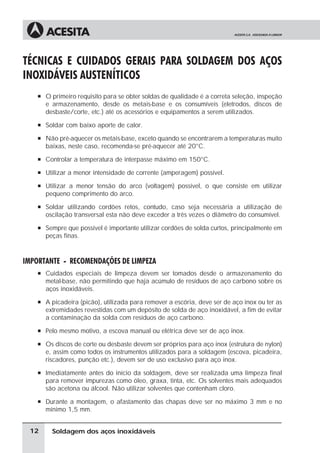 Soldagem dos aços inoxidáveis
TÉCNICAS E CUIDADOS GERAIS PARA SOLDAGEM DOS AÇOS
INOXIDÁVEIS AUSTENÍTICOS
à O primeiro requisito para se obter soldas de qualidade é a correta seleção, inspeção
e armazenamento, desde os metais-base e os consumíveis (eletrodos, discos de
desbaste/corte, etc.) até os acessórios e equipamentos a serem utilizados.
à Soldar com baixo aporte de calor.
à Não pré-aquecer os metais-base, exceto quando se encontrarem a temperaturas muito
baixas, neste caso, recomenda-se pré-aquecer até 20°C.
à Controlar a temperatura de interpasse máximo em 150°C.
à Utilizar a menor intensidade de corrente (amperagem) possível.
à Utilizar a menor tensão do arco (voltagem) possível, o que consiste em utilizar
pequeno comprimento do arco.
à Soldar utilizando cordões retos, contudo, caso seja necessária a utilização de
oscilação transversal esta não deve exceder a três vezes o diâmetro do consumível.
à Sempre que possível é importante utilizar cordões de solda curtos, principalmente em
peças finas.
IMPORTANTE - RECOMENDAÇÕES DE LIMPEZA
à Cuidados especiais de limpeza devem ser tomados desde o armazenamento do
metal-base, não permitindo que haja acúmulo de resíduos de aço carbono sobre os
aços inoxidáveis.
à A picadeira (picão), utilizada para remover a escória, deve ser de aço inox ou ter as
extremidades revestidas com um depósito de solda de aço inoxidável, a fim de evitar
a contaminação da solda com resíduos de aço carbono.
à Pelo mesmo motivo, a escova manual ou elétrica deve ser de aço inox.
à Os discos de corte ou desbaste devem ser próprios para aço inox (estrutura de nylon)
e, assim como todos os instrumentos utilizados para a soldagem (escova, picadeira,
riscadores, punção etc.), devem ser de uso exclusivo para aço inox.
à Imediatamente antes do início da soldagem, deve ser realizada uma limpeza final
para remover impurezas como óleo, graxa, tinta, etc. Os solventes mais adequados
são acetona ou álcool. Não utilizar solventes que contenham cloro.
à Durante a montagem, o afastamento das chapas deve ser no máximo 3 mm e no
mínimo 1,5 mm.
12
 
