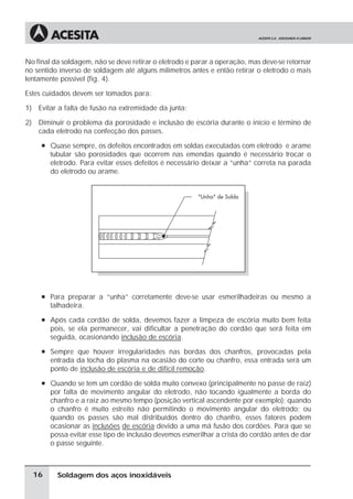 Soldagem dos aços inoxidáveis
No final da soldagem, não se deve retirar o eletrodo e parar a operação, mas deve-se retornar
no sentido inverso de soldagem até alguns milímetros antes e então retirar o eletrodo o mais
lentamente possível (fig. 4).
Estes cuidados devem ser tomados para:
1) Evitar a falta de fusão na extremidade da junta;
2) Diminuir o problema da porosidade e inclusão de escória durante o início e término de
cada eletrodo na confecção dos passes.
à Quase sempre, os defeitos encontrados em soldas executadas com eletrodo e arame
tubular são porosidades que ocorrem nas emendas quando é necessário trocar o
eletrodo. Para evitar esses defeitos é necessário deixar a “unha” correta na parada
do eletrodo ou arame.
à Para preparar a “unha” corretamente deve-se usar esmerilhadeiras ou mesmo a
talhadeira.
à Após cada cordão de solda, devemos fazer a limpeza de escória muito bem feita
pois, se ela permanecer, vai dificultar a penetração do cordão que será feita em
seguida, ocasionando inclusão de escória.
à Sempre que houver irregularidades nas bordas dos chanfros, provocadas pela
entrada da tocha do plasma na ocasião do corte ou chanfro, essa entrada será um
ponto de inclusão de escória e de difícil remoção.
à Quando se tem um cordão de solda muito convexo (principalmente no passe de raiz)
por falta de movimento angular do eletrodo, não tocando igualmente a borda do
chanfro e a raiz ao mesmo tempo (posição vertical ascendente por exemplo); quando
o chanfro é muito estreito não permitindo o movimento angular do eletrodo; ou
quando os passes são mal distribuídos dentro do chanfro, esses fatores podem
ocasionar as inclusões de escória devido a uma má fusão dos cordões. Para que se
possa evitar esse tipo de inclusão devemos esmerilhar a crista do cordão antes de dar
o passe seguinte.
16
 