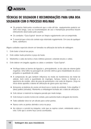 Soldagem dos aços inoxidáveis
TÉCNICAS DE SOLDAGEM E RECOMENDAÇÕES PARA UMA BOA
SOLDAGEM COM O PROCESSO MIG/MAG
à Os próprios fabricantes reconhecem que a vida útil dos equipamentos poderia ser
50% mais longa, caso as recomendações de uso e manutenção preventiva fossem
efetivamente observadas pelo usuário.
à Os conduítes “Guia Espiral” devem ser limpos regularmente com ar-comprimido.
à É essencial que o bico de contato seja vistoriado regularmente. Em caso de qualquer
dano, substitua-o.
Alguns cuidados especiais devem ser tomados na utilização da tocha de soldagem:
1. Evite bater o bocal nas peças.
2. Evite soldar muito próximo à poça de fusão.
3. Mantenha o cabo da tocha o mais retilíneo possível, evitando torções e voltas.
4. Evite dobrar em ângulos agudos os cabos e conduítes “Guia Espiral”.
à Verifique todos os bornes de ligação e, principalmente, os do cabo de retorno (pólo
negativo). Uma falha na passagem de corrente elétrica gera instabilidade do arco e
prejudica a qualidade da solda.
à A composição do gás também influencia no modo de transferência do metal de
adição, bem como a quantidade de respingos, fumaça, fumos, o formato e a
aparência do cordão, além do grau de penetração e do custo de limpeza. (Veja no
início desta apostila a tabela de utilização de gases para aço inox.)
à Armazene as bobinas de arame em local seco e isento de umidade. Evite empilhar 2
(dois) pallets (estrados). Mantenha a embalagem fechada até a data de utilização.
à Evite deixar o material na máquina parado por muito tempo.
à Evite trançar o arame no bico de contato, pois aumenta muito o desgaste do mesmo.
à Todo soldador deve ter um alicate para cortar pontas.
à Nunca corte as pontas abrindo o arco na peça.
à Ao colocar o carretel na máquina, evite que as espiras caiam, embolando sobre o
eixo. Evite que o arame faça curvas acentuadas.
18
 
