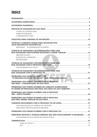 ÍNDICE
INTRODUÇÃO .....................................................................................................................5
ACESSÓRIOS DANIFICADOS ................................................................................................5
ACESSÓRIOS SUGERIDOS ....................................................................................................6
PRÁTICAS DE SOLDAGEM DO AÇO INOX .............................................................................6
O PERFIL DO SOLDADOR IDEAL ...................................................................................................................8
ATRIBUTOS DESEJÁVEIS ..............................................................................................................................9
CONSIDERAÇÕES FINAIS ...........................................................................................................................9
SUGESTÃO PARA CONTROLE DE DISTORÇÕES ....................................................................10
TÉCNICAS E CUIDADOS GERAIS PARA SOLDAGEM DOS
AÇOS INOXIDÁVEIS AUSTENÍTICOS ...................................................................................12
IMPORTANTE - RECOMENDAÇÕES DE LIMPEZA .......................................................................................12
TÉCNICAS DE SOLDAGEM E RECOMENDAÇÕES PARA UMA
BOA SOLDAGEM COM ELETRODO REVESTIDO E ARAME TUBULAR .......................................14
ABERTURA DO ARCO................................................................................................................................14
REFORÇOS DE CONTRAÇÃO....................................................................................................................17
MICROFISSURAS.......................................................................................................................................17
TÉCNICAS DE SOLDAGEM E RECOMENDAÇÕES PARA UMA
BOA SOLDAGEM COM O PROCESSO MIG/MAG .................................................................18
POSICIONAMENTO DA TOCHA................................................................................................................19
TÉCNICAS DE SOLDAGEM E RECOMENDAÇÕES PARA UMA
BOA SOLDAGEM COM O PROCESSO TIG............................................................................21
PROBLEMAS QUE PODEM OCORRER COM
“O PROCESSO ELETRODO REVESTIDO” NOS AÇOS INOXIDÁVEIS.......................................24
PROBLEMAS QUE PODEM OCORRER COM O PROCESSO
MIG/MAG – CONVENCIONAL EM AÇO INOX .....................................................................27
PROBLEMAS QUE PODEM OCORRER NO CABEÇOTE ALIMENTADOR
DE ARAME EM PROCESSOS MIG/MAG AÇO INOX OU AÇO CARBONO ...............................31
PROBLEMAS QUE PODEM OCORRER COM O PROCESSO
MIG – ARCO PULSADO ......................................................................................................34
PROBLEMAS QUE PODEM OCORRER COM O PROCESSO
MIG/MAG ARAME TUBULAR EM AÇO INOX .......................................................................36
CUIDADOS NECESSÁRIOS COM O PROCESSO TIG EM GERAL...............................................37
GUIA PARA SELEÇÃO DA CORRENTE DE SOLDAGEM .................................................................................39
TABELA BASE PARA REGULAGEM DA MÁQUINA ........................................................................................40
PROBLEMAS QUE PODEM OCORRER COM O PROCESSO TIG ...............................................41
PRINCIPAIS DEFEITOS E TÉCNICAS ERRADAS QUE SÃO FEITAS DURANTE A SOLDAGEM........43
POSICIONAMENTO DE ELETRODO EM POSIÇÃO PLANA............................................................................43
TERMINOLOGIA ................................................................................................................47
Ângulo do Chanfro (*).......................................................................................................................47
Poro.................................................................................................................................................47
 