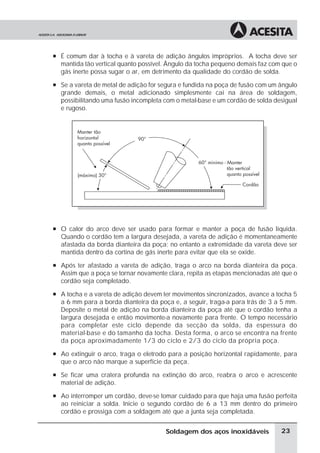 à É comum dar à tocha e à vareta de adição ângulos impróprios. A tocha deve ser
mantida tão vertical quanto possível. Ângulo da tocha pequeno demais faz com que o
gás inerte possa sugar o ar, em detrimento da qualidade do cordão de solda.
à Se a vareta de metal de adição for segura e fundida na poça de fusão com um ângulo
grande demais, o metal adicionado simplesmente cai na área de soldagem,
possibilitando uma fusão incompleta com o metal-base e um cordão de solda desigual
e rugoso.
à O calor do arco deve ser usado para formar e manter a poça de fusão líquida.
Quando o cordão tem a largura desejada, a vareta de adição é momentaneamente
afastada da borda dianteira da poça; no entanto a extremidade da vareta deve ser
mantida dentro da cortina de gás inerte para evitar que ela se oxide.
à Após ter afastado a vareta de adição, traga o arco na borda dianteira da poça.
Assim que a poça se tornar novamente clara, repita as etapas mencionadas até que o
cordão seja completado.
à A tocha e a vareta de adição devem ter movimentos sincronizados, avance a tocha 5
a 6 mm para a borda dianteira da poça e, a seguir, traga-a para trás de 3 a 5 mm.
Deposite o metal de adição na borda dianteira da poça até que o cordão tenha a
largura desejada e então movimente-a novamente para frente. O tempo necessário
para completar este ciclo depende da secção da solda, da espessura do
material-base e do tamanho da tocha. Desta forma, o arco se encontra na frente
da poça aproximadamente 1/3 do ciclo e 2/3 do ciclo da própria poça.
à Ao extinguir o arco, traga o eletrodo para a posição horizontal rapidamente, para
que o arco não marque a superfície da peça.
à Se ficar uma cratera profunda na extinção do arco, reabra o arco e acrescente
material de adição.
à Ao interromper um cordão, deve-se tomar cuidado para que haja uma fusão perfeita
ao reiniciar a solda. Inicie o segundo cordão de 6 a 13 mm dentro do primeiro
cordão e prossiga com a soldagem até que a junta seja completada.
23
Soldagem dos aços inoxidáveis
 