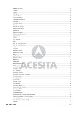 Margem da Solda .............................................................................................................................47
Camada...........................................................................................................................................48
Chanfro............................................................................................................................................48
Cobre-junta.......................................................................................................................................48
Passe em Filetes ................................................................................................................................49
Passe Descontínuo .............................................................................................................................49
Comprimento do Arco........................................................................................................................49
Contração ........................................................................................................................................50
Cordão de Solda ..............................................................................................................................50
Cratera ............................................................................................................................................50
Diâmetro do Eletrodo.........................................................................................................................51
Eletrodo Consumível ..........................................................................................................................51
Eletrodo Nu ......................................................................................................................................51
Eletrodo Revestido .............................................................................................................................51
Eletrodo não Consumível....................................................................................................................52
Empenamento ...................................................................................................................................52
Escória.............................................................................................................................................52
Face de Solda...................................................................................................................................52
Filete................................................................................................................................................53
Filete de Solda Côncavo ....................................................................................................................53
Filete de Solda Convexo ....................................................................................................................53
Fresta...............................................................................................................................................54
Garganta .........................................................................................................................................54
Horizontal (filete)...............................................................................................................................54
Inclusão de Escória............................................................................................................................55
Junta................................................................................................................................................55
Liga Metálica....................................................................................................................................55
Metal de Adição ...............................................................................................................................55
Metal-base........................................................................................................................................56
Mordedura .......................................................................................................................................56
Nariz (face da raiz)...........................................................................................................................56
Passe ...............................................................................................................................................56
Penetração da Solda .........................................................................................................................57
Perna da Solda .................................................................................................................................57
Poça de Fusão ..................................................................................................................................57
Polaridade Direta ( - ).........................................................................................................................58
Polaridade Inversa ou Reversa ( + ) .....................................................................................................58
Pós-aquecimento................................................................................................................................58
Pre-aquecimento................................................................................................................................59
Posicionador.....................................................................................................................................59
Ponto de Fusão .................................................................................................................................59
Raiz da Solda...................................................................................................................................60
Reforço da Solda ..............................................................................................................................60
Revestimento do Eletrodo....................................................................................................................60
Símbolo de Solda..............................................................................................................................61
Solda Contínua .................................................................................................................................61
Soldagem Manual.............................................................................................................................61
Voltagem do Arco (Tensão em operação).............................................................................................62
Voltagem em Vazio (Tensão em vazio) ................................................................................................62
Zona Fundida ...................................................................................................................................62
Zona Afetada Termicamente (Z.A.T.) ...................................................................................................62
Gabarito ..........................................................................................................................................63
BIBLIOGRAFIA...................................................................................................................65
 
