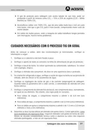 à O gás de proteção para soldagem com arame tubular de aço inox, pode ser
produzido a partir de misturas como CO2
+ 15% a 25% de argônio (C25 – White
Martins) ou 100% CO2
.
à Aconselha-se soldar com 100% CO2
, que dá uma solda muito boa e tem um custo
mais baixo, visto que o gás CO2
puro é mais barato, compensando maior custo do
arame tubular.
à Em soldas de muitos passes, onde a máquina de solda trabalhará longos períodos
sem interrupção, haverá menos problemas.
CUIDADOS NECESSÁRIOS COM O PROCESSO TIG EM GERAL
Antes de começar a soldar, além das recomendações já mencionadas, verifique as
informações a seguir:
1. Verifique se o cabo-terra está bem fixado à peça.
2. Verifique o aperto de todas as conexões na linha de alimentação do gás de proteção.
3. Verifique o bocal da tocha. Se estiver queimado ou carbonizado, substitua-o. Se estiver
com respingos, limpe-o.
4. Verifique o eletrodo não consumível, ele deve ter uma aparência clara e prateada.
5. Se a tocha for refrigerada à água, verifique a vazão de água na tocha ou sua pressão de
entrada, além de checar se há vazamentos de água.
6. Verifique as regulagens da vazão de gás e da corrente (amperagem) de soldagem.
Quando todos os parâmetros têm o valor correto, a extremidade do eletrodo tem uma
forma esférica.
7. Verifique o comprimento do eletrodo fora do bocal, este comprimento deve, normalmente,
ser igual ao seu diâmetro. No entanto, esta regra pode ter exceções.
à Para soldas de ângulo, o comprimento máximo a admitir é de 6,0 mm (seis
milímetros).
à Para soldas de topo, o comprimento máximo a admitir é de 5,0 mm (cinco milímetros).
à Para as soldas em quina o comprimento máximo a admitir é de 1,5 mm a 3,0 mm (um
milímetro e meio a três milímetros).
8. Determine se deve ou não utilizar um eletrodo com ponta cônica. Certas aplicações, como
aços inoxidáveis em espessuras finas, requerem eletrodos com ponta em forma de cone.
Metais de elevada condutibilidade térmica como o alumínio ou cobre não requerem
eletrodos pontiagudos, a não ser em espessuras finas.
37
Soldagem dos aços inoxidáveis
 