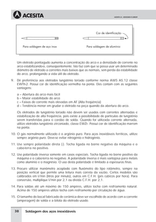 Soldagem dos aços inoxidáveis
Um eletrodo pontiagudo aumenta a concentração do arco e a densidade de corrente no
arco estabilizando-o, conseqüentemente. Isto faz com que se possa usar um determinado
diâmetro de eletrodo a correntes mais baixas que as normais, sem perda da estabilidade
do arco, prolongando a vida útil do eletrodo.
9. Dê preferência aos eletrodos tungstênio toriado conforme norma AWS A5.12 classe
EWTh-2. Possui cor de identificação vermelha na ponta. Eles contam com as seguintes
vantagens:
a – Abertura do arco mais fácil
b – Maior estabilidade do arco
c – Faixas de corrente mais elevadas em AF (Alta freqüência)
d – Tendência menor em grudar o eletrodo na peça quando da abertura do arco.
Os eletrodos de tungstênio toriado não devem ser usados com correntes alternadas e
estabilização de alta freqüência, pois existe a possibilidade de partículas de tungstênio
serem transferidas para o cordão de solda. Quando for utilizada corrente alternada,
utilize eletrodos tungstênio zirconiado, classe EWZr. Possui cor de identificação marrom
na ponta.
10. O gás normalmente utilizado é o argônio puro. Para aços inoxidáveis ferríticos, utilize
sempre argônio puro. Deve-se evitar nitrogênio e hidrogênio.
11. Use sempre polaridade direta (-). Tocha ligada no borne negativo da máquina e o
cabo-terra no positivo.
12. Use polaridade inversa somente em casos especiais. Tocha ligada no borne positivo da
máquina e o cabo-terra no negativo. A polaridade inversa é mais vantajosa para metais
como alumínio e o magnésio. O uso desta polaridade é limitado a espessuras finas.
13. Procure utilizar manômetro acoplado com fluxômetro do tipo rotâmetro, sempre na
posição vertical que permite uma leitura mais correta da vazão. Certos modelos são
calibrados em l/min (litros por minuto), outros em C.F.H. (pés cúbicos por hora). Para
conversão, multiplique l/min por 2,1 ou divida C.F.H. por 2,1.
14. Para soldas até um máximo de 150 ampères, utilize tocha com resfriamento natural.
Acima de 150 ampères utilize tocha com resfriamento por circulação de água.
15. O tamanho do bocal fabricado de cerâmica deve ser escolhido de acordo com a corrente
(amperagem) de solda e a bitola do eletrodo usado.
38
 