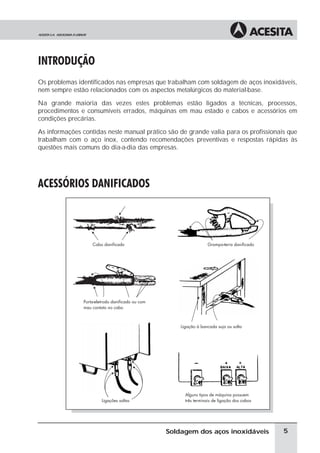 INTRODUÇÃO
Os problemas identificados nas empresas que trabalham com soldagem de aços inoxidáveis,
nem sempre estão relacionados com os aspectos metalúrgicos do material-base.
Na grande maioria das vezes estes problemas estão ligados a técnicas, processos,
procedimentos e consumíveis errados, máquinas em mau estado e cabos e acessórios em
condições precárias.
As informações contidas neste manual prático são de grande valia para os profissionais que
trabalham com o aço inox, contendo recomendações preventivas e respostas rápidas às
questões mais comuns do dia-a-dia das empresas.
ACESSÓRIOS DANIFICADOS
5
Soldagem dos aços inoxidáveis
 